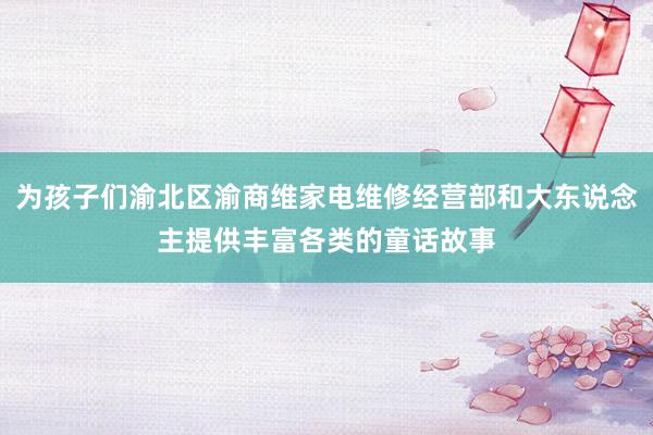 为孩子们渝北区渝商维家电维修经营部和大东说念主提供丰富各类的童话故事